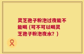 灵芝孢子粉泡过夜能不能喝 (可不可以喝灵芝孢子粉泡夜水？)