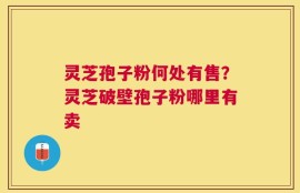 灵芝孢子粉何处有售？灵芝破壁孢子粉哪里有卖