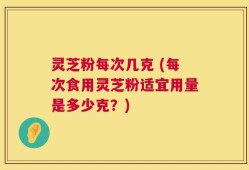 灵芝粉每次几克 (每次食用灵芝粉适宜用量是多少克？)