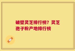 破壁灵芝排行榜？灵芝孢子粉产地排行榜