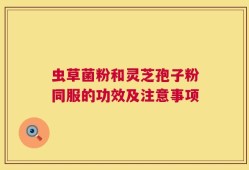 虫草菌粉和灵芝孢子粉同服的功效及注意事项