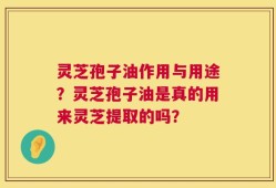 灵芝孢子油作用与用途？灵芝孢子油是真的用来灵芝提取的吗？