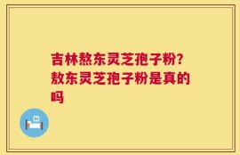 吉林熬东灵芝孢子粉？敖东灵芝孢子粉是真的吗