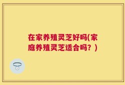 在家养殖灵芝好吗(家庭养殖灵芝适合吗？)