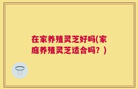 在家养殖灵芝好吗(家庭养殖灵芝适合吗？)