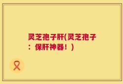 灵芝孢子肝(灵芝孢子：保肝神器！)