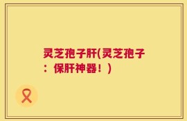 灵芝孢子肝(灵芝孢子：保肝神器！)