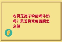 吃灵芝孢子粉能喝牛奶吗？灵芝粉家庭面膜怎么做