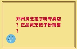 郑州灵芝孢子粉专卖店？正品灵芝孢子粉销售？