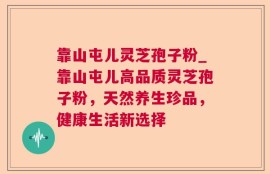 靠山屯儿灵芝孢子粉_靠山屯儿高品质灵芝孢子粉，天然养生珍品，健康生活新选择