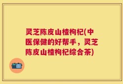 灵芝陈皮山楂枸杞(中医保健的好帮手，灵芝陈皮山楂枸杞综合茶)