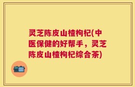 灵芝陈皮山楂枸杞(中医保健的好帮手，灵芝陈皮山楂枸杞综合茶)
