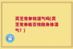 灵芝党参祛湿气吗(灵芝党参能否祛除身体湿气？)