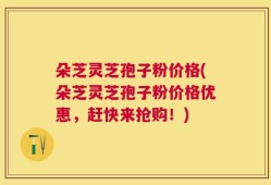 朵芝灵芝孢子粉价格(朵芝灵芝孢子粉价格优惠，赶快来抢购！)