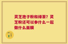 灵芝孢子粉和绿茶？灵芝粉还可以参什么一起做什么面膜