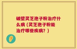破壁灵芝孢子粉治疗什么病 (灵芝孢子粉能治疗哪些疾病？)