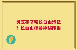 灵芝孢子粉长白山泡法？长白山挖参神秘传说