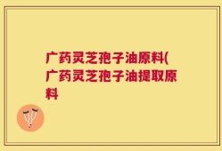 广药灵芝孢子油原料(广药灵芝孢子油提取原料