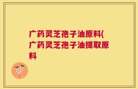 广药灵芝孢子油原料(广药灵芝孢子油提取原料