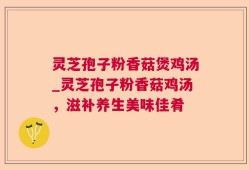 灵芝孢子粉香菇煲鸡汤_灵芝孢子粉香菇鸡汤，滋补养生美味佳肴