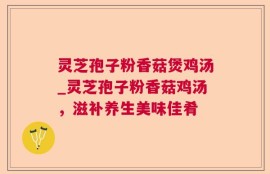 灵芝孢子粉香菇煲鸡汤_灵芝孢子粉香菇鸡汤，滋补养生美味佳肴