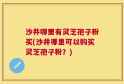 沙井哪里有灵芝孢子粉买(沙井哪里可以购买灵芝孢子粉？)