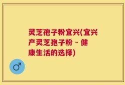 灵芝孢子粉宜兴(宜兴产灵芝孢子粉 - 健康生活的选择)