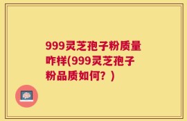 999灵芝孢子粉质量咋样(999灵芝孢子粉品质如何？)