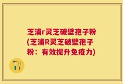 芝浦r灵芝破壁孢子粉(芝浦R灵芝破壁孢子粉：有效提升免疫力)