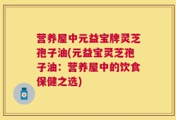营养屋中元益宝牌灵芝孢子油(元益宝灵芝孢子油：营养屋中的饮食保健之选)