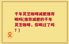 千年灵芝咖啡减肥推荐喝吗(推荐减肥的千年灵芝咖啡，你喝过了吗？)