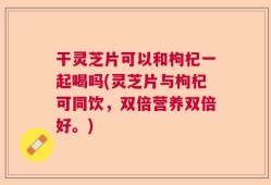 干灵芝片可以和枸杞一起喝吗(灵芝片与枸杞可同饮，双倍营养双倍好。)