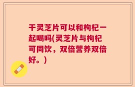 干灵芝片可以和枸杞一起喝吗(灵芝片与枸杞可同饮，双倍营养双倍好。)