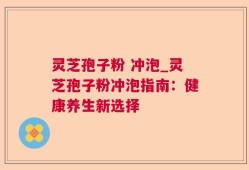 灵芝孢子粉 冲泡_灵芝孢子粉冲泡指南：健康养生新选择