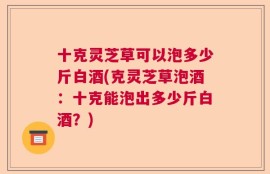十克灵芝草可以泡多少斤白酒(克灵芝草泡酒：十克能泡出多少斤白酒？)