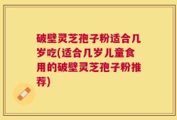 破壁灵芝孢子粉适合几岁吃(适合几岁儿童食用的破壁灵芝孢子粉推荐)