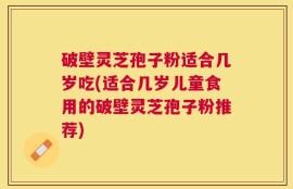 破壁灵芝孢子粉适合几岁吃(适合几岁儿童食用的破壁灵芝孢子粉推荐)