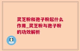 灵芝粉和孢子粉起什么作用_灵芝粉与孢子粉的功效解析