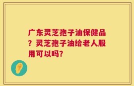 广东灵芝孢子油保健品？灵芝孢子油给老人服用可以吗？