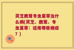 灵芝鹿茸冬虫夏草治什么病(灵芝、鹿茸、冬虫夏草：适用哪些病症？)
