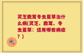灵芝鹿茸冬虫夏草治什么病(灵芝、鹿茸、冬虫夏草：适用哪些病症？)