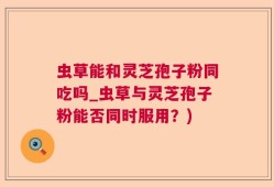 虫草能和灵芝孢子粉同吃吗_虫草与灵芝孢子粉能否同时服用？)