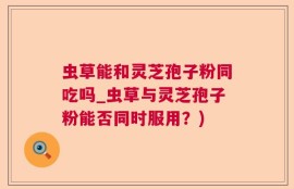 虫草能和灵芝孢子粉同吃吗_虫草与灵芝孢子粉能否同时服用？)