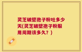 灵芝破壁孢子粉吐多少天(灵芝破壁孢子粉服用周期该多久？)