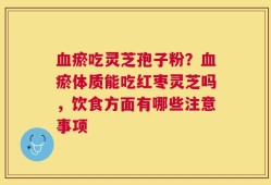 血瘀吃灵芝孢子粉？血瘀体质能吃红枣灵芝吗，饮食方面有哪些注意事项