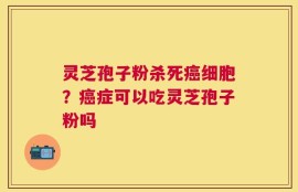 灵芝孢子粉杀死癌细胞？癌症可以吃灵芝孢子粉吗