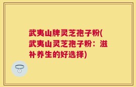 武夷山牌灵芝孢子粉(武夷山灵芝孢子粉：滋补养生的好选择)