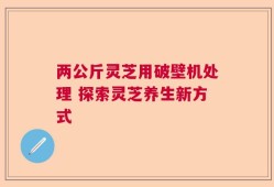 两公斤灵芝用破壁机处理 探索灵芝养生新方式