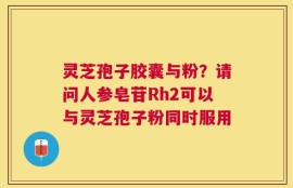 灵芝孢子胶囊与粉？请问人参皂苷Rh2可以与灵芝孢子粉同时服用