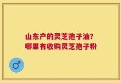 山东产的灵芝孢子油？哪里有收购灵芝孢子粉